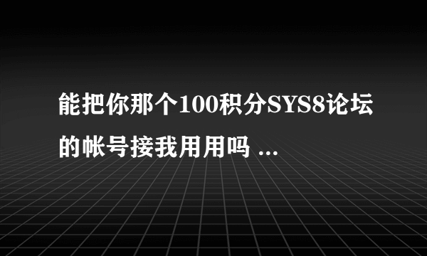 能把你那个100积分SYS8论坛的帐号接我用用吗 求你了 我就是下载个烂苹果 别的不用 不灌水的！