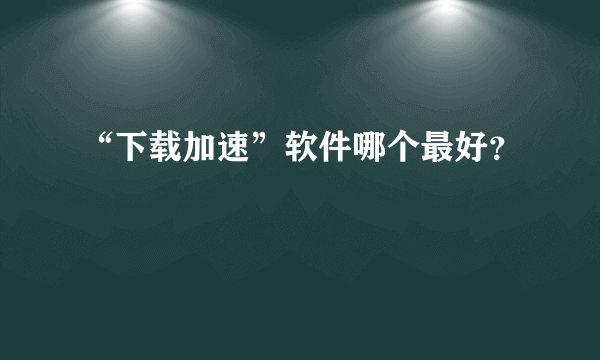 “下载加速”软件哪个最好？