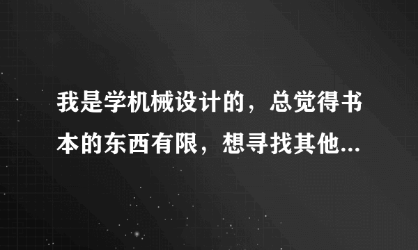 我是学机械设计的，总觉得书本的东西有限，想寻找其他途径学习，哪位大侠给点儿意见？