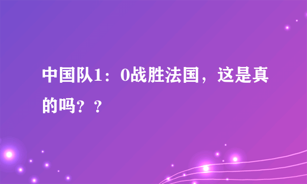 中国队1：0战胜法国，这是真的吗？？