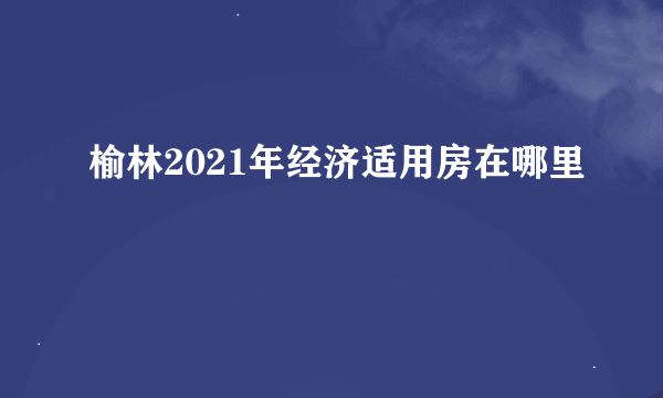 榆林2021年经济适用房在哪里