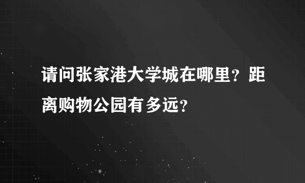 请问张家港大学城在哪里？距离购物公园有多远？