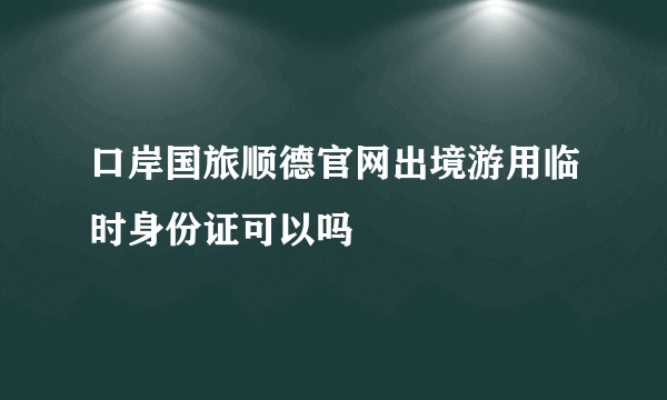 口岸国旅顺德官网出境游用临时身份证可以吗