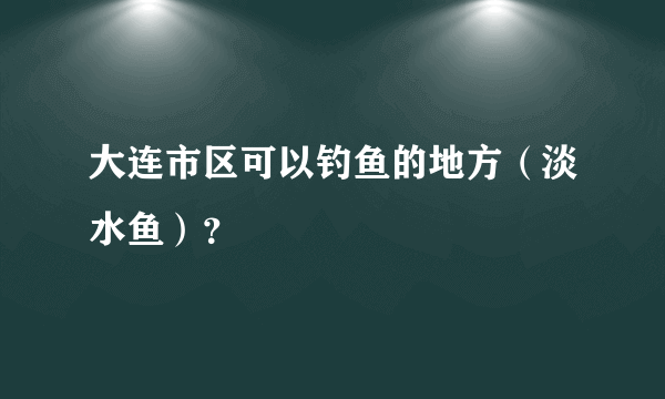 大连市区可以钓鱼的地方（淡水鱼）？