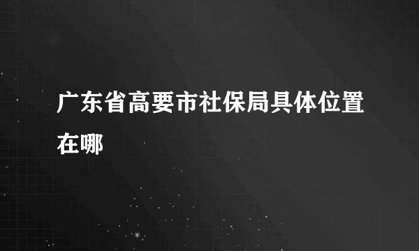 广东省高要市社保局具体位置在哪