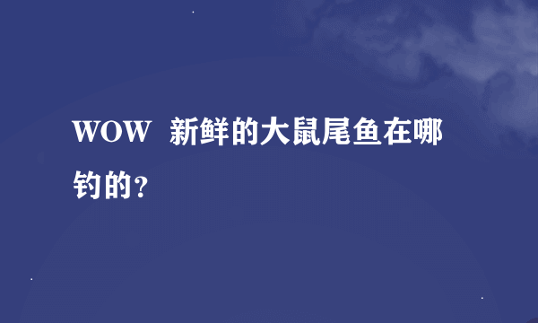 WOW  新鲜的大鼠尾鱼在哪钓的？