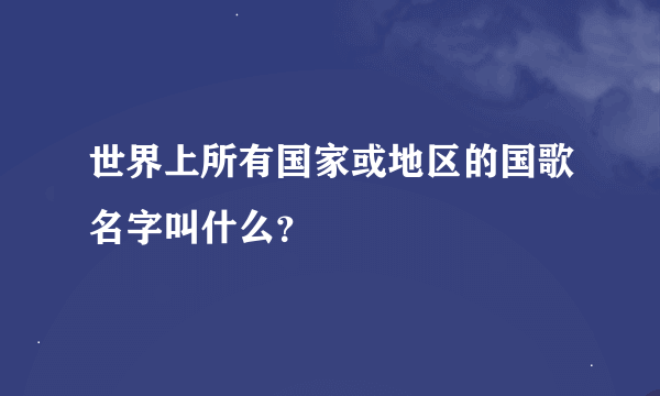 世界上所有国家或地区的国歌名字叫什么？