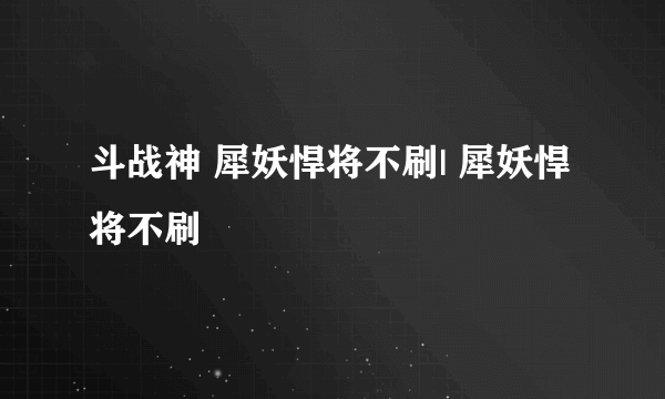 斗战神 犀妖悍将不刷| 犀妖悍将不刷