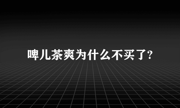 啤儿茶爽为什么不买了?