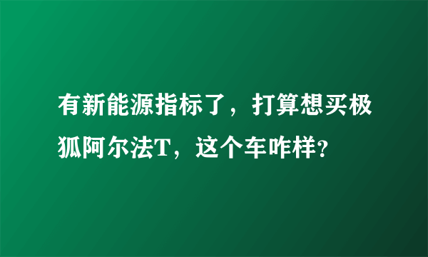 有新能源指标了，打算想买极狐阿尔法T，这个车咋样？