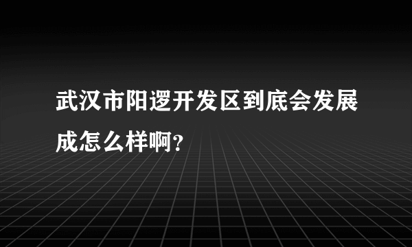 武汉市阳逻开发区到底会发展成怎么样啊？