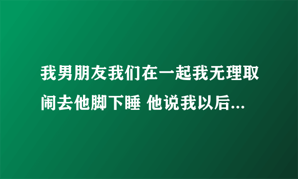 我男朋友我们在一起我无理取闹去他脚下睡 他说我以后总是这样他很累 还说不惯着我了？