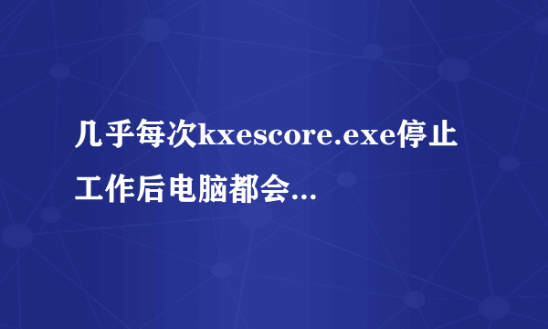 几乎每次kxescore.exe停止工作后电脑都会蓝屏,要强制重启,平时蓝屏也很频繁,哪位大神能帮忙解决下啊!!!