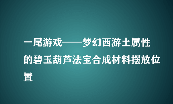 一尾游戏——梦幻西游土属性的碧玉葫芦法宝合成材料摆放位置