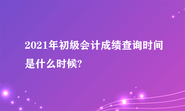 2021年初级会计成绩查询时间是什么时候?