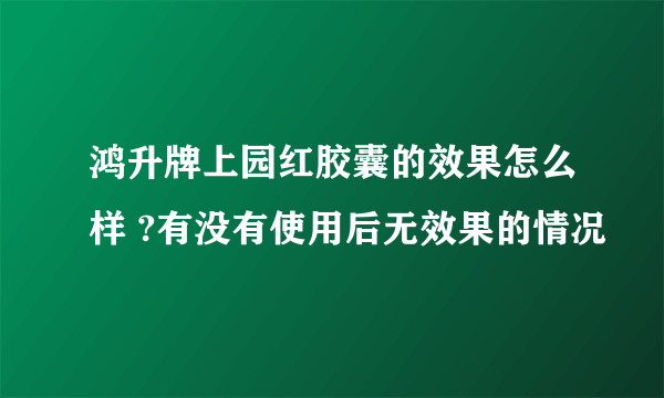 鸿升牌上园红胶囊的效果怎么样 ?有没有使用后无效果的情况