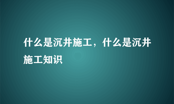 什么是沉井施工，什么是沉井施工知识