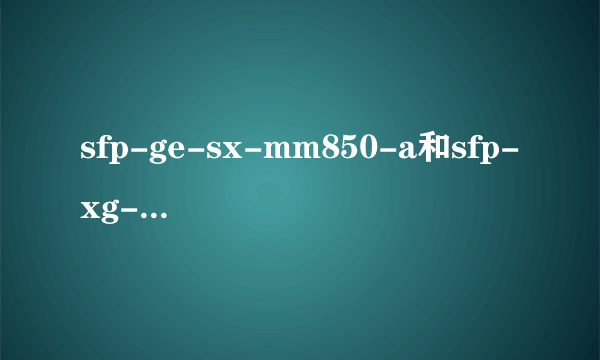 sfp-ge-sx-mm850-a和sfp-xg-sx 光模块有哪些区别？