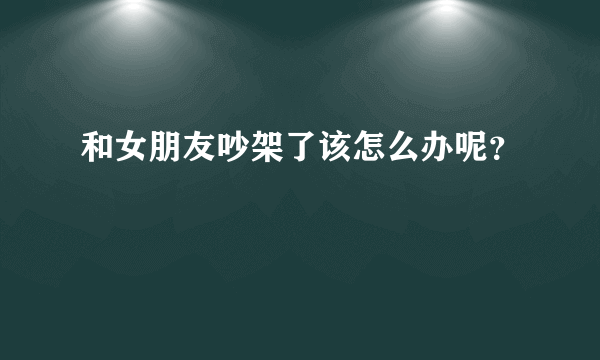 和女朋友吵架了该怎么办呢？