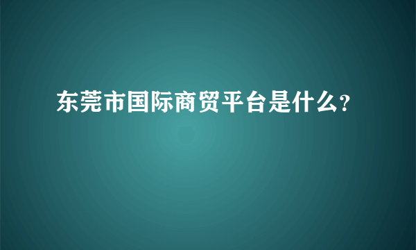 东莞市国际商贸平台是什么？