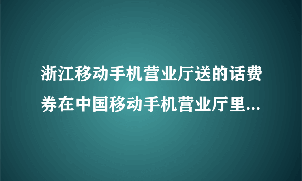 浙江移动手机营业厅送的话费券在中国移动手机营业厅里找不到这是为什么