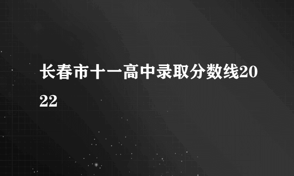 长春市十一高中录取分数线2022