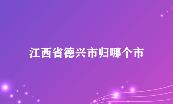 江西省德兴市归哪个市