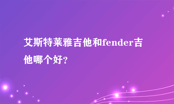 艾斯特莱雅吉他和fender吉他哪个好？