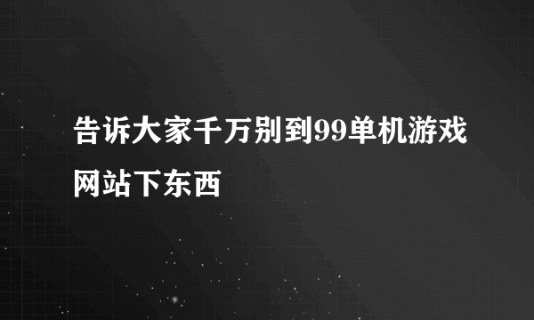 告诉大家千万别到99单机游戏网站下东西