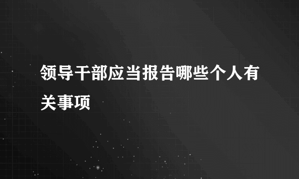 领导干部应当报告哪些个人有关事项