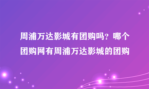 周浦万达影城有团购吗？哪个团购网有周浦万达影城的团购