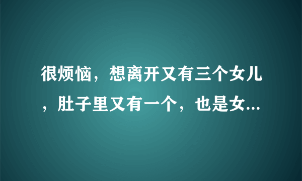 很烦恼，想离开又有三个女儿，肚子里又有一个，也是女儿，感觉自已就