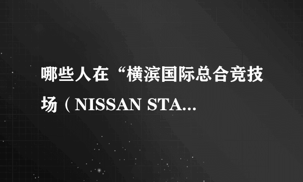 哪些人在“横滨国际总合竞技场（NISSAN STADIUM)”开过演唱会？ 资料越详细越好。