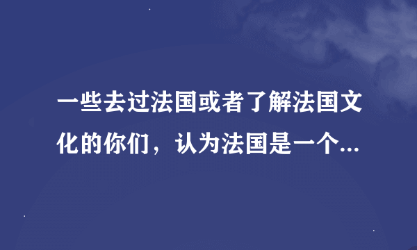 一些去过法国或者了解法国文化的你们，认为法国是一个什么样的国家？或者有什么特点？不要太过表面，要更