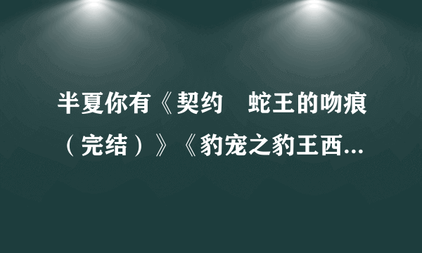 半夏你有《契约•蛇王的吻痕（完结）》《豹宠之豹王西傲【全本大结局】》TXT 这俩本小说吗？如果有告