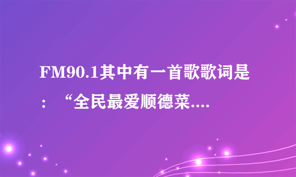 FM90.1其中有一首歌歌词是：“全民最爱顺德菜.............厨神驾到请喝彩......”