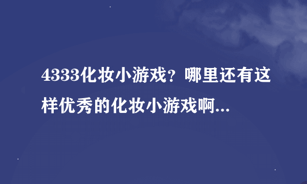 4333化妆小游戏？哪里还有这样优秀的化妆小游戏啊。我喜欢玩这方面的游戏。