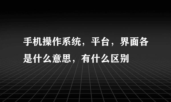 手机操作系统，平台，界面各是什么意思，有什么区别