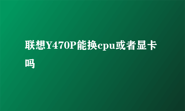 联想Y470P能换cpu或者显卡吗