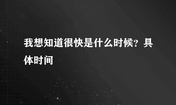 我想知道很快是什么时候？具体时间