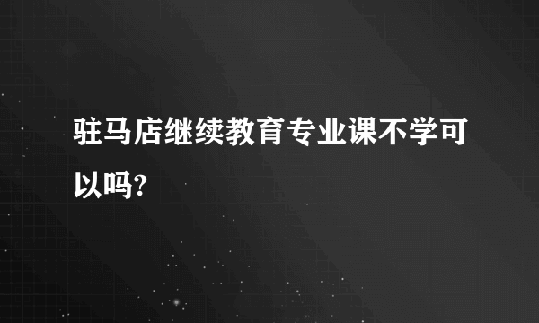 驻马店继续教育专业课不学可以吗?