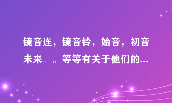 镜音连，镜音铃，始音，初音未来。。等等有关于他们的一切我都想知道，CP，歌，还有一大堆越多越好