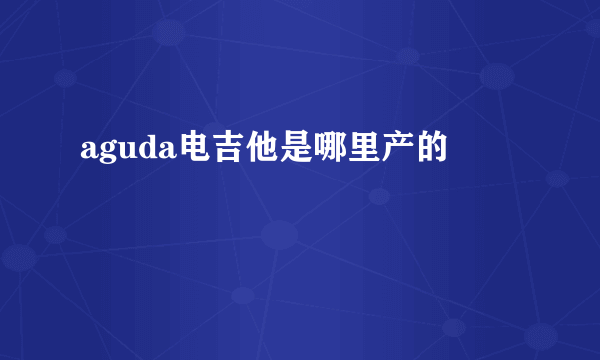 aguda电吉他是哪里产的