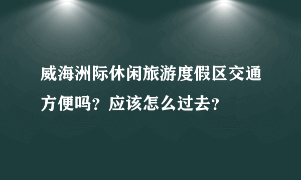 威海洲际休闲旅游度假区交通方便吗？应该怎么过去？