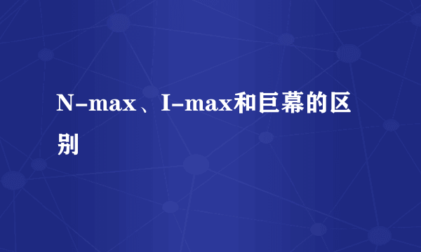 N-max、I-max和巨幕的区别