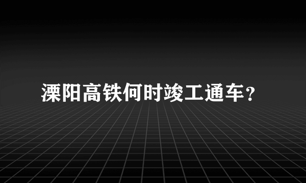 溧阳高铁何时竣工通车？