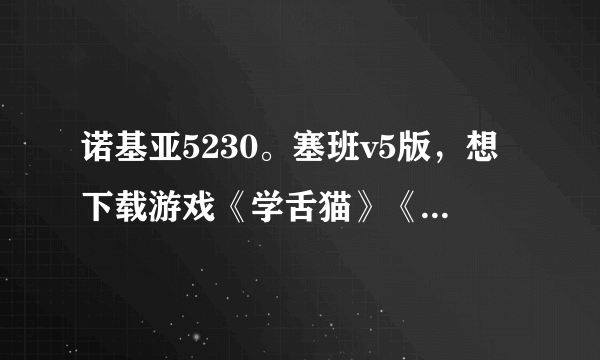 诺基亚5230。塞班v5版，想下载游戏《学舌猫》《吹裙子》怎么下载……求大家帮帮忙…