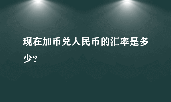 现在加币兑人民币的汇率是多少？