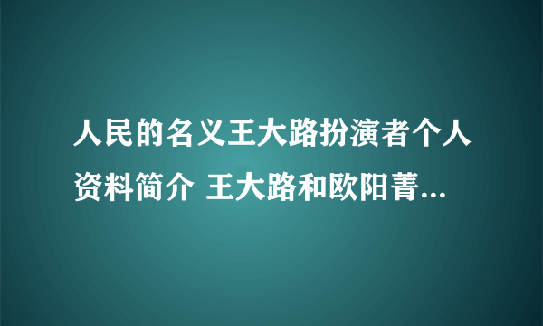 人民的名义王大路扮演者个人资料简介 王大路和欧阳菁什么关系