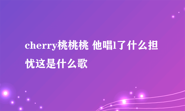 cherry桃桃桃 他唱l了什么担忧这是什么歌